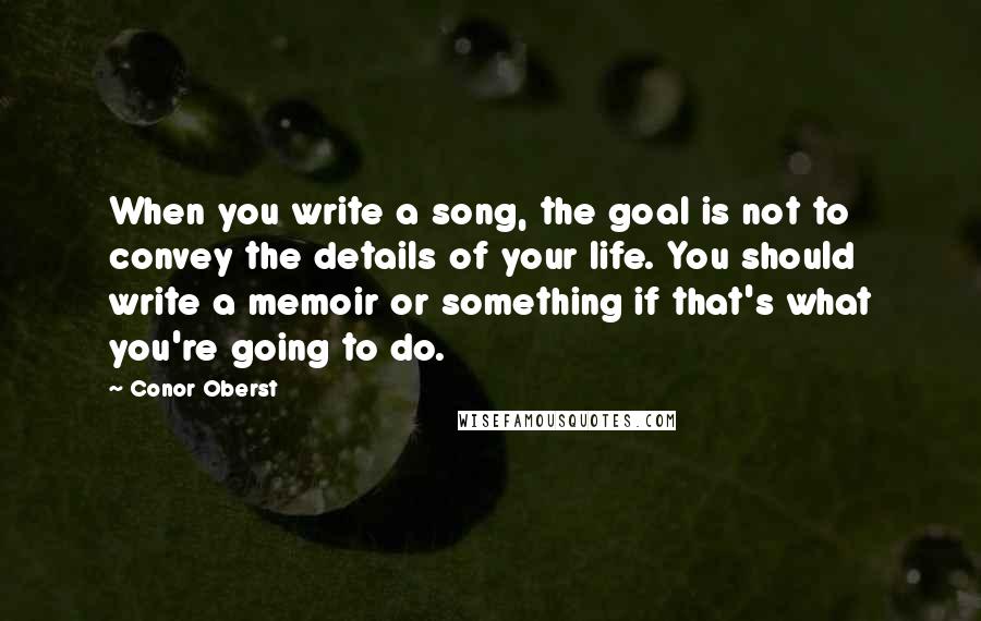 Conor Oberst Quotes: When you write a song, the goal is not to convey the details of your life. You should write a memoir or something if that's what you're going to do.