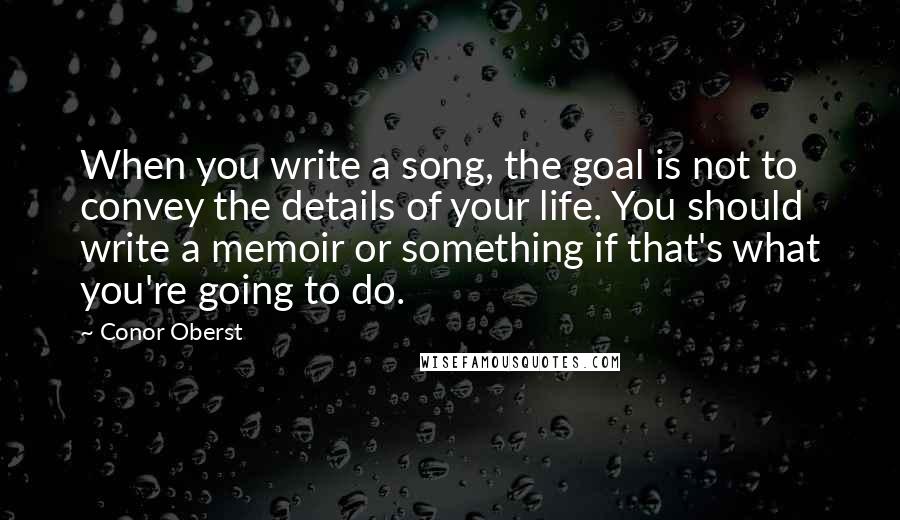 Conor Oberst Quotes: When you write a song, the goal is not to convey the details of your life. You should write a memoir or something if that's what you're going to do.