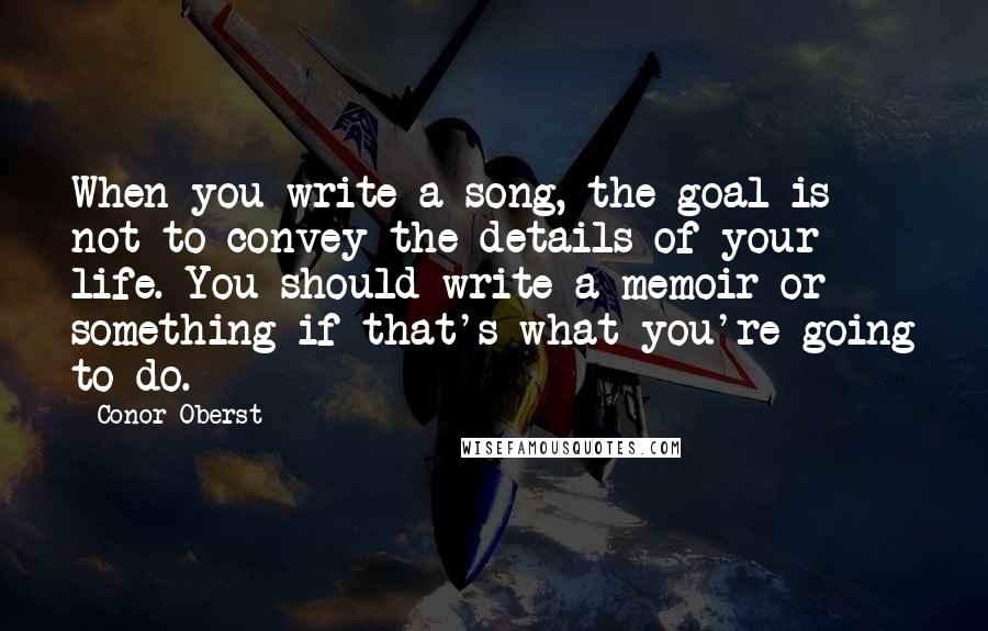 Conor Oberst Quotes: When you write a song, the goal is not to convey the details of your life. You should write a memoir or something if that's what you're going to do.