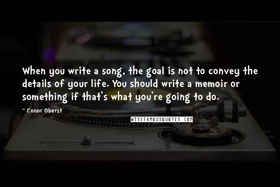 Conor Oberst Quotes: When you write a song, the goal is not to convey the details of your life. You should write a memoir or something if that's what you're going to do.