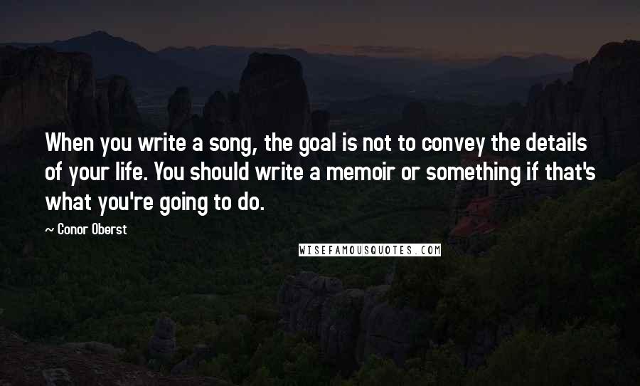 Conor Oberst Quotes: When you write a song, the goal is not to convey the details of your life. You should write a memoir or something if that's what you're going to do.