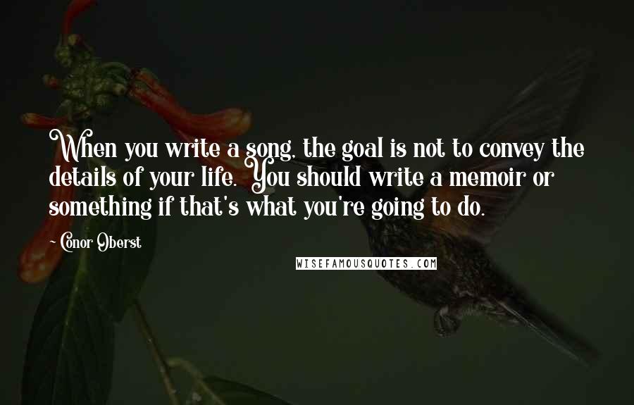 Conor Oberst Quotes: When you write a song, the goal is not to convey the details of your life. You should write a memoir or something if that's what you're going to do.