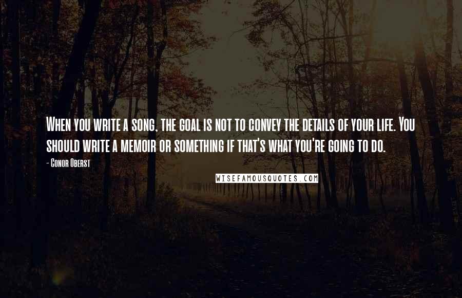 Conor Oberst Quotes: When you write a song, the goal is not to convey the details of your life. You should write a memoir or something if that's what you're going to do.