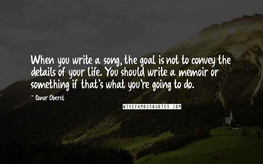 Conor Oberst Quotes: When you write a song, the goal is not to convey the details of your life. You should write a memoir or something if that's what you're going to do.