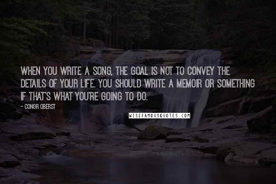 Conor Oberst Quotes: When you write a song, the goal is not to convey the details of your life. You should write a memoir or something if that's what you're going to do.