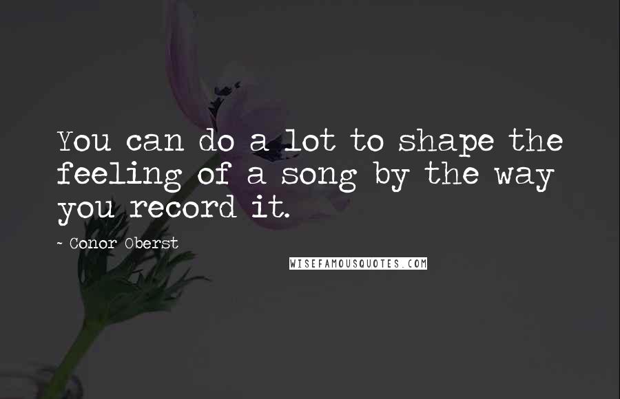 Conor Oberst Quotes: You can do a lot to shape the feeling of a song by the way you record it.
