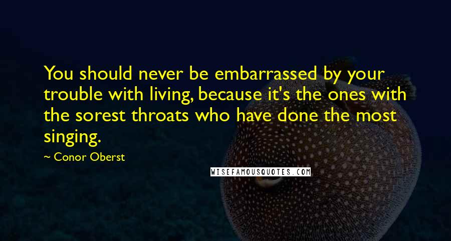 Conor Oberst Quotes: You should never be embarrassed by your trouble with living, because it's the ones with the sorest throats who have done the most singing.