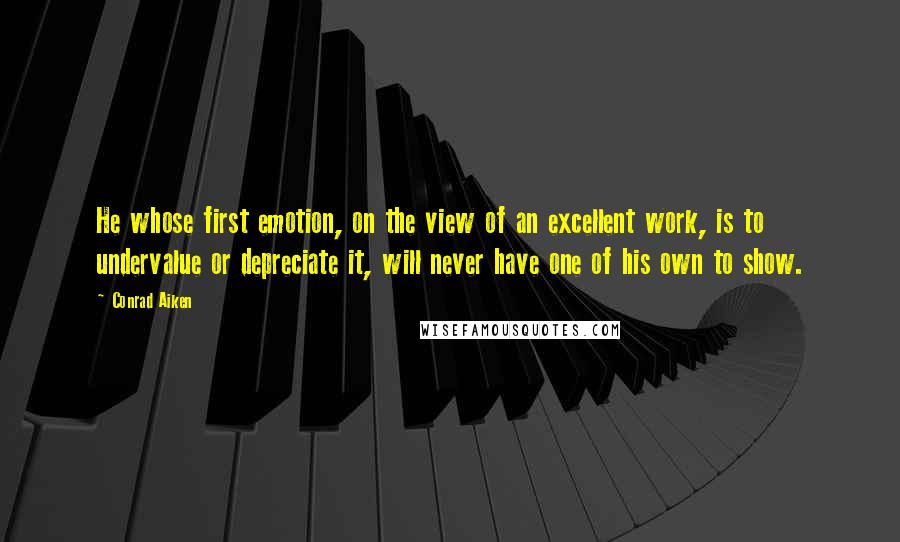 Conrad Aiken Quotes: He whose first emotion, on the view of an excellent work, is to undervalue or depreciate it, will never have one of his own to show.