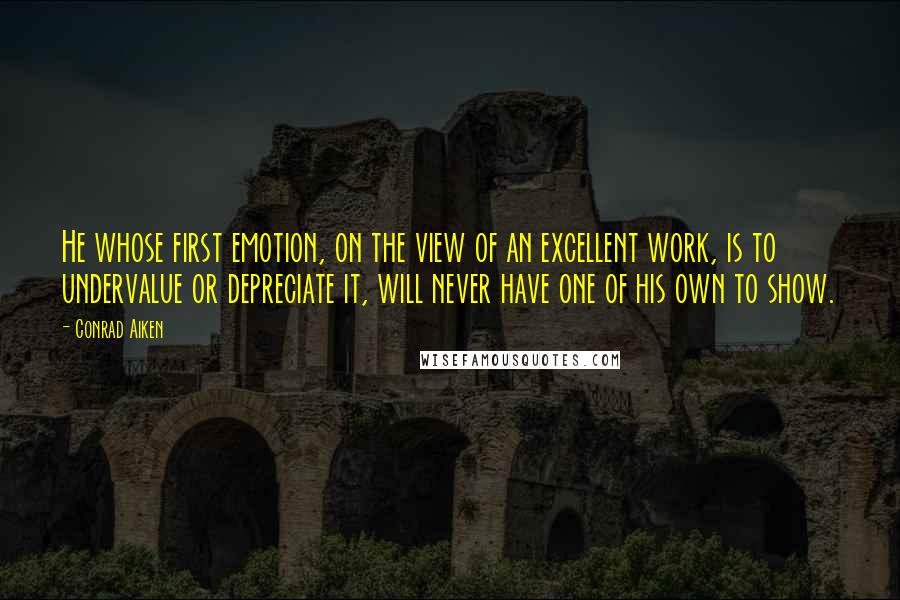 Conrad Aiken Quotes: He whose first emotion, on the view of an excellent work, is to undervalue or depreciate it, will never have one of his own to show.