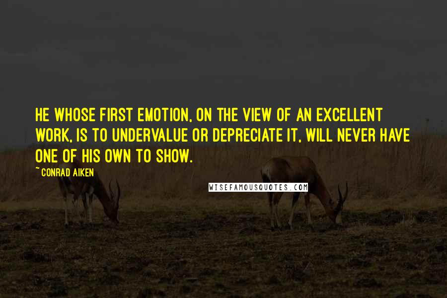 Conrad Aiken Quotes: He whose first emotion, on the view of an excellent work, is to undervalue or depreciate it, will never have one of his own to show.