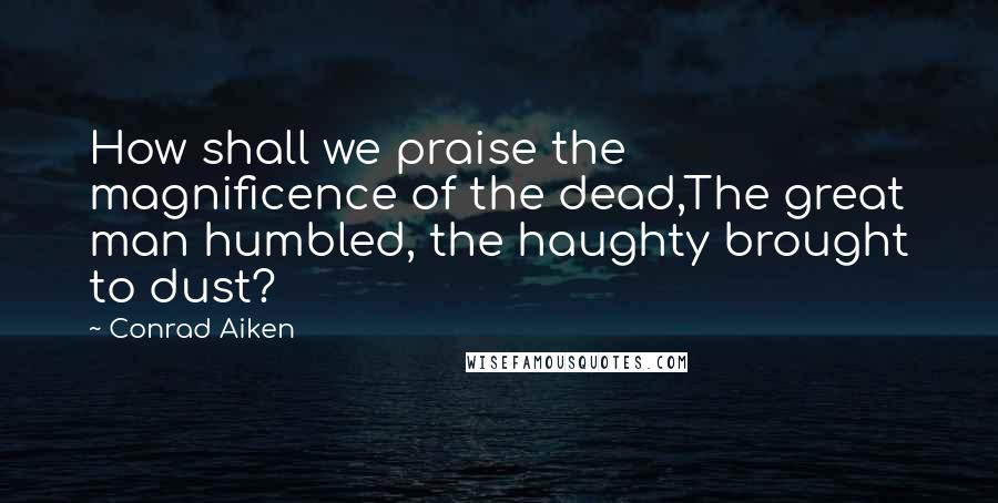 Conrad Aiken Quotes: How shall we praise the magnificence of the dead,The great man humbled, the haughty brought to dust?