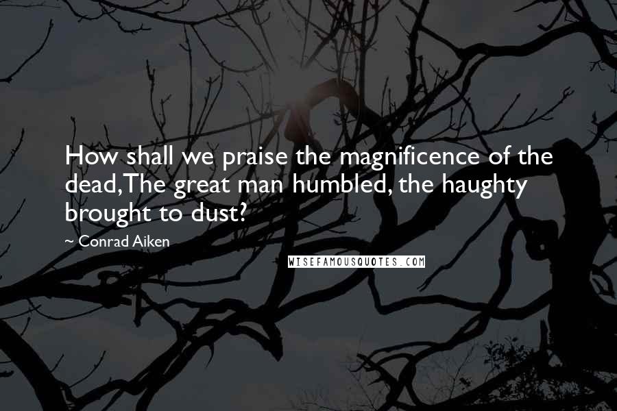 Conrad Aiken Quotes: How shall we praise the magnificence of the dead,The great man humbled, the haughty brought to dust?