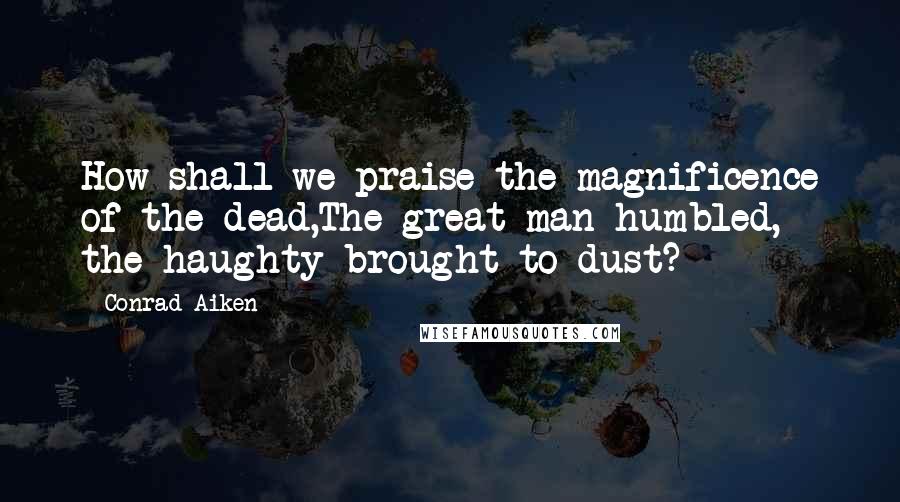 Conrad Aiken Quotes: How shall we praise the magnificence of the dead,The great man humbled, the haughty brought to dust?