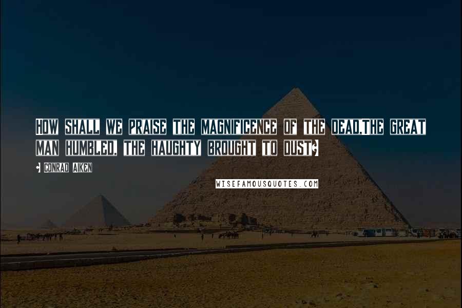 Conrad Aiken Quotes: How shall we praise the magnificence of the dead,The great man humbled, the haughty brought to dust?