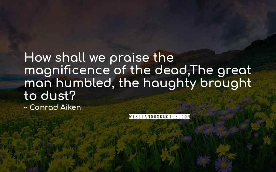 Conrad Aiken Quotes: How shall we praise the magnificence of the dead,The great man humbled, the haughty brought to dust?