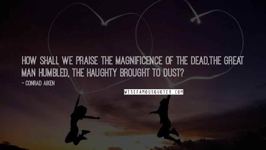 Conrad Aiken Quotes: How shall we praise the magnificence of the dead,The great man humbled, the haughty brought to dust?