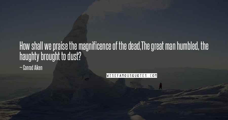 Conrad Aiken Quotes: How shall we praise the magnificence of the dead,The great man humbled, the haughty brought to dust?