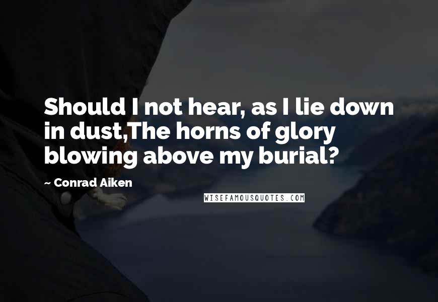 Conrad Aiken Quotes: Should I not hear, as I lie down in dust,The horns of glory blowing above my burial?