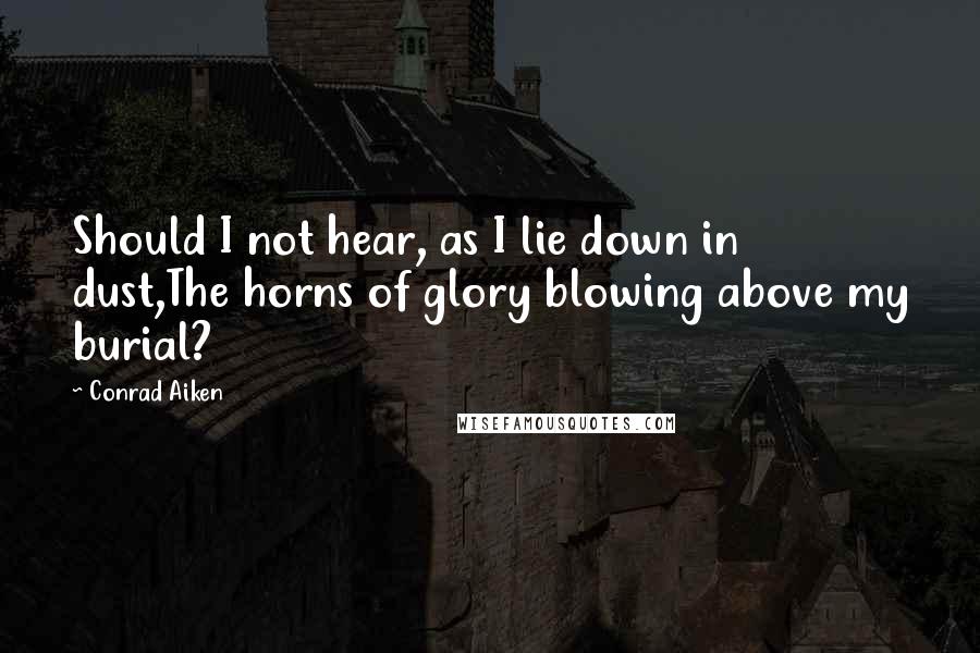 Conrad Aiken Quotes: Should I not hear, as I lie down in dust,The horns of glory blowing above my burial?