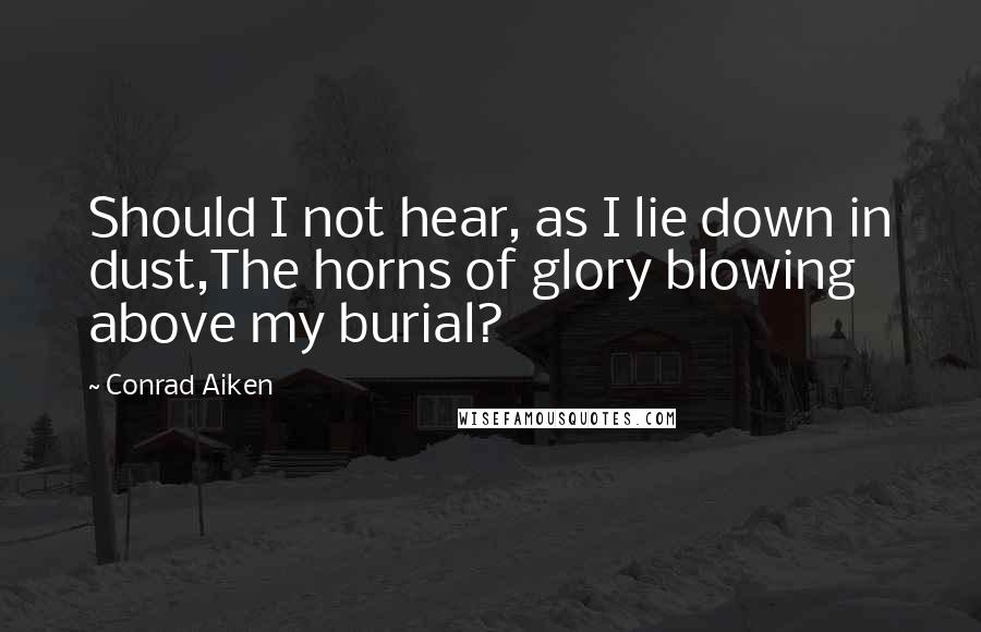 Conrad Aiken Quotes: Should I not hear, as I lie down in dust,The horns of glory blowing above my burial?