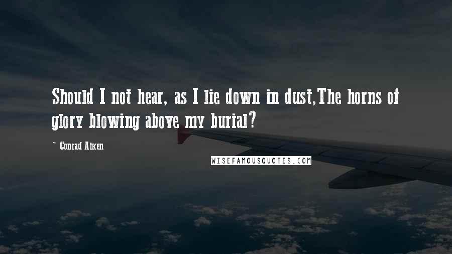 Conrad Aiken Quotes: Should I not hear, as I lie down in dust,The horns of glory blowing above my burial?