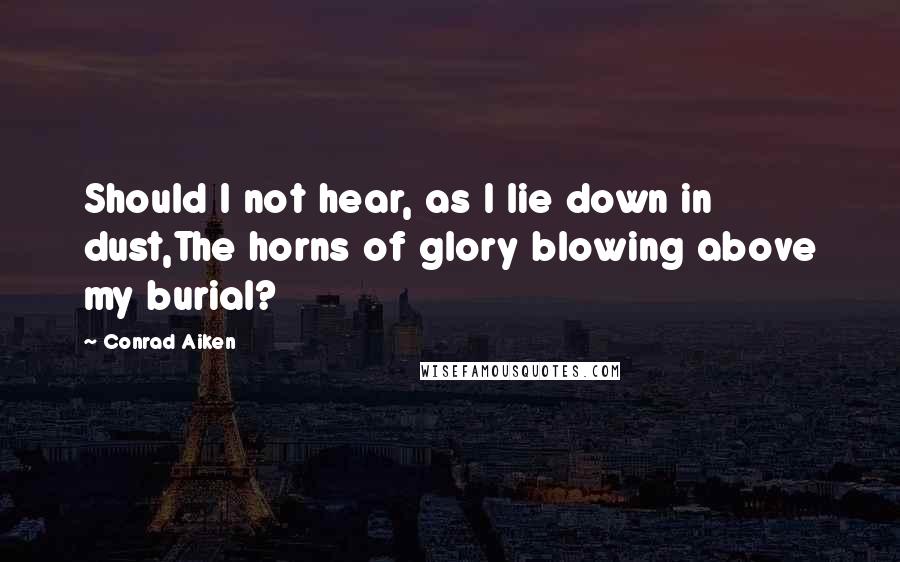 Conrad Aiken Quotes: Should I not hear, as I lie down in dust,The horns of glory blowing above my burial?