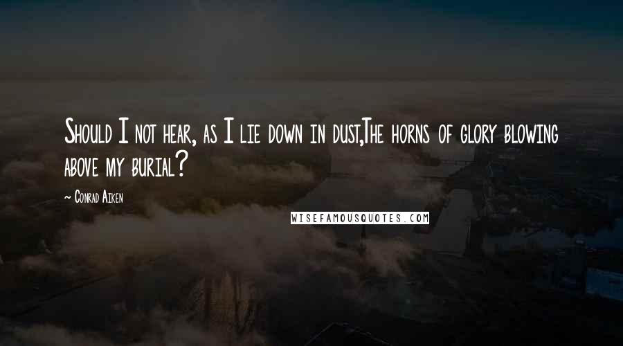 Conrad Aiken Quotes: Should I not hear, as I lie down in dust,The horns of glory blowing above my burial?