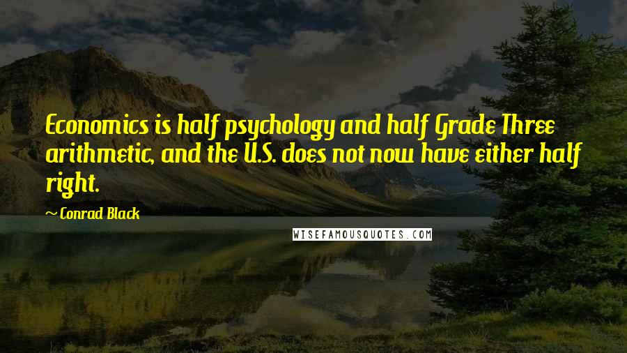 Conrad Black Quotes: Economics is half psychology and half Grade Three arithmetic, and the U.S. does not now have either half right.