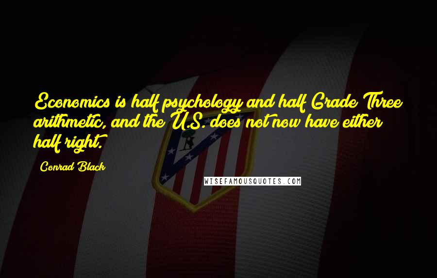 Conrad Black Quotes: Economics is half psychology and half Grade Three arithmetic, and the U.S. does not now have either half right.