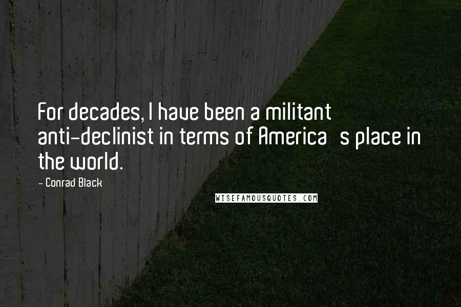 Conrad Black Quotes: For decades, I have been a militant anti-declinist in terms of America's place in the world.