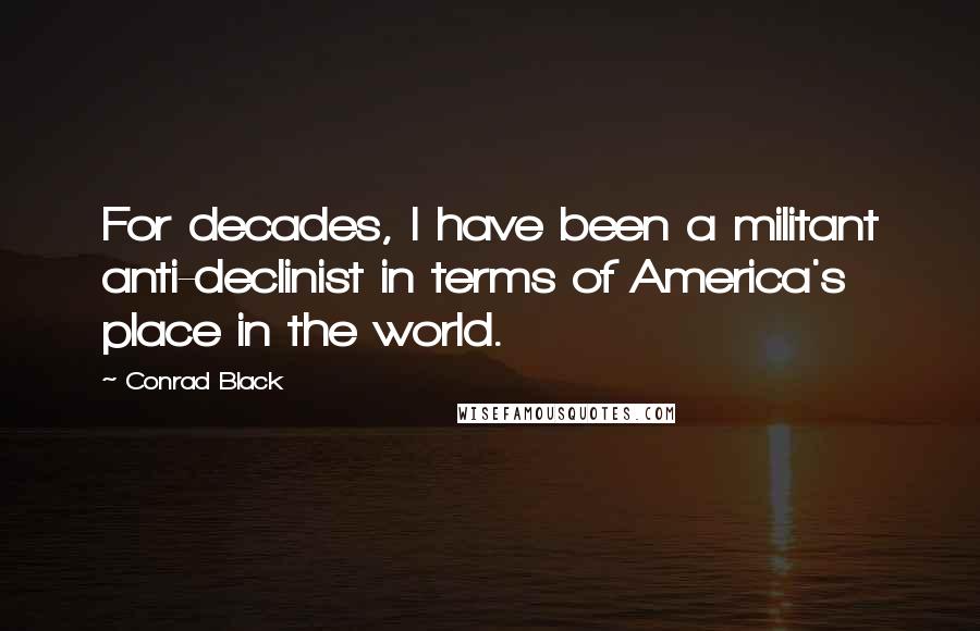Conrad Black Quotes: For decades, I have been a militant anti-declinist in terms of America's place in the world.