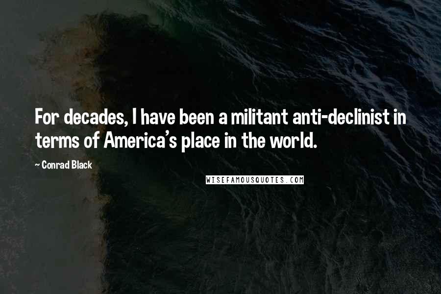 Conrad Black Quotes: For decades, I have been a militant anti-declinist in terms of America's place in the world.