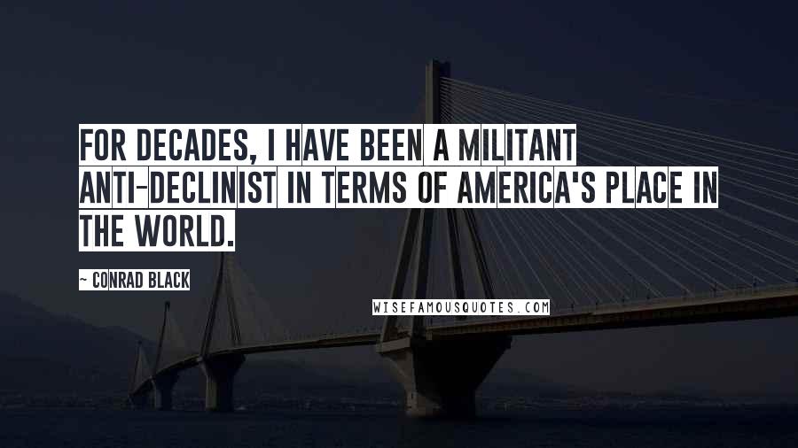 Conrad Black Quotes: For decades, I have been a militant anti-declinist in terms of America's place in the world.