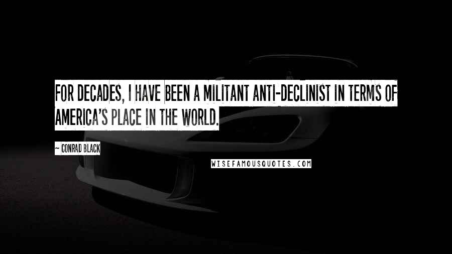 Conrad Black Quotes: For decades, I have been a militant anti-declinist in terms of America's place in the world.