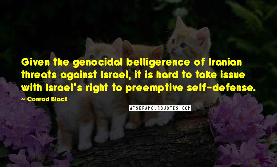 Conrad Black Quotes: Given the genocidal belligerence of Iranian threats against Israel, it is hard to take issue with Israel's right to preemptive self-defense.