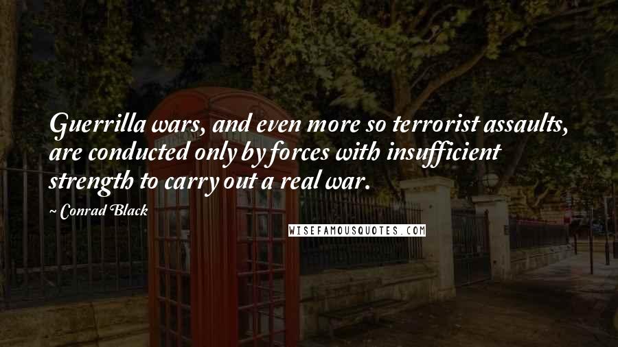 Conrad Black Quotes: Guerrilla wars, and even more so terrorist assaults, are conducted only by forces with insufficient strength to carry out a real war.