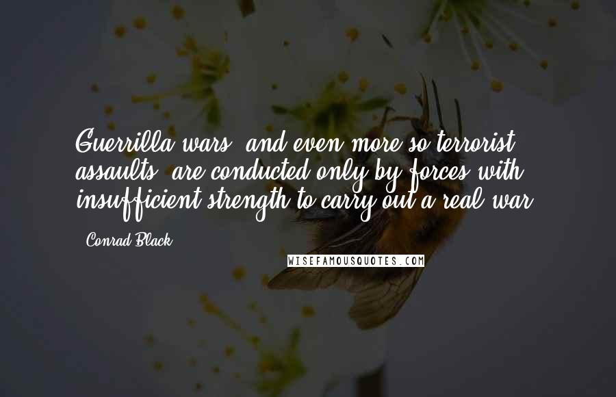 Conrad Black Quotes: Guerrilla wars, and even more so terrorist assaults, are conducted only by forces with insufficient strength to carry out a real war.