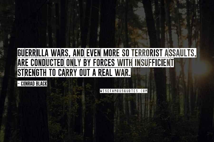 Conrad Black Quotes: Guerrilla wars, and even more so terrorist assaults, are conducted only by forces with insufficient strength to carry out a real war.