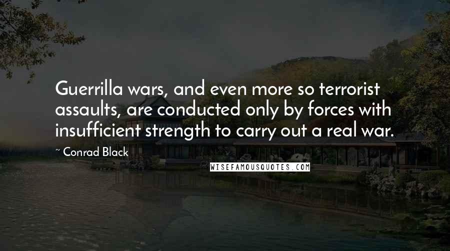 Conrad Black Quotes: Guerrilla wars, and even more so terrorist assaults, are conducted only by forces with insufficient strength to carry out a real war.