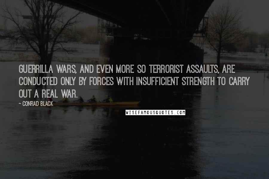 Conrad Black Quotes: Guerrilla wars, and even more so terrorist assaults, are conducted only by forces with insufficient strength to carry out a real war.