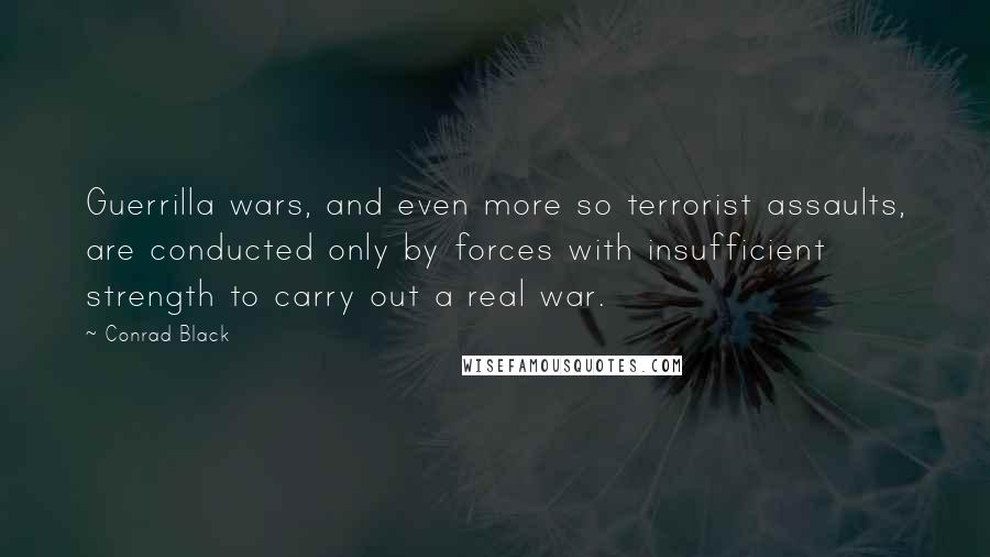 Conrad Black Quotes: Guerrilla wars, and even more so terrorist assaults, are conducted only by forces with insufficient strength to carry out a real war.