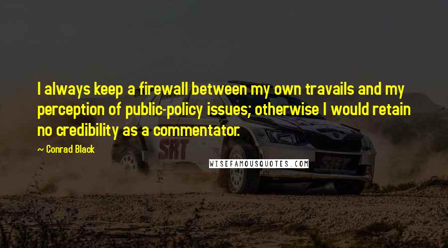 Conrad Black Quotes: I always keep a firewall between my own travails and my perception of public-policy issues; otherwise I would retain no credibility as a commentator.