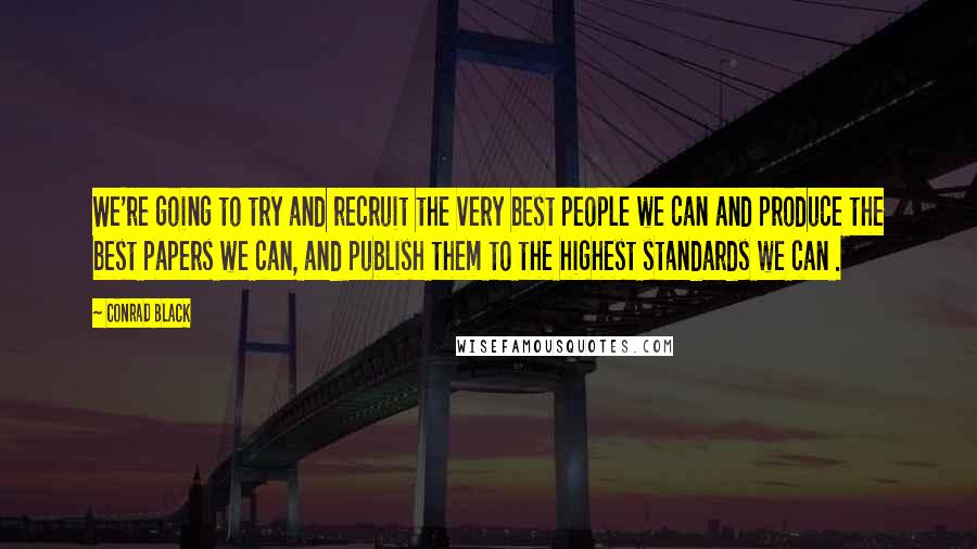 Conrad Black Quotes: We're going to try and recruit the very best people we can and produce the best papers we can, and publish them to the highest standards we can .