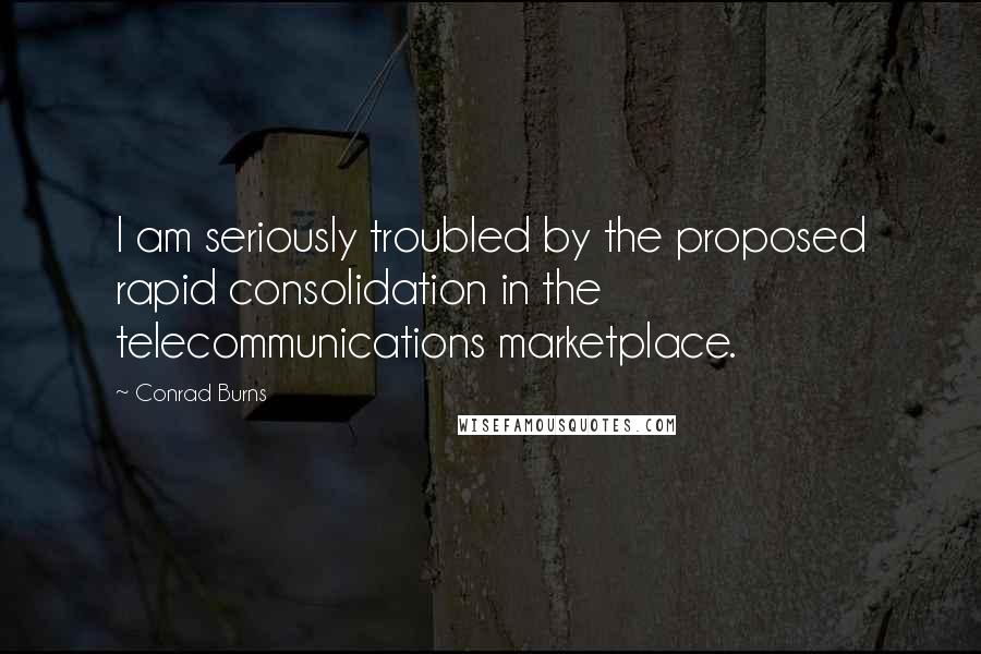 Conrad Burns Quotes: I am seriously troubled by the proposed rapid consolidation in the telecommunications marketplace.