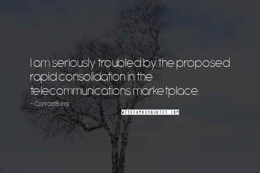 Conrad Burns Quotes: I am seriously troubled by the proposed rapid consolidation in the telecommunications marketplace.