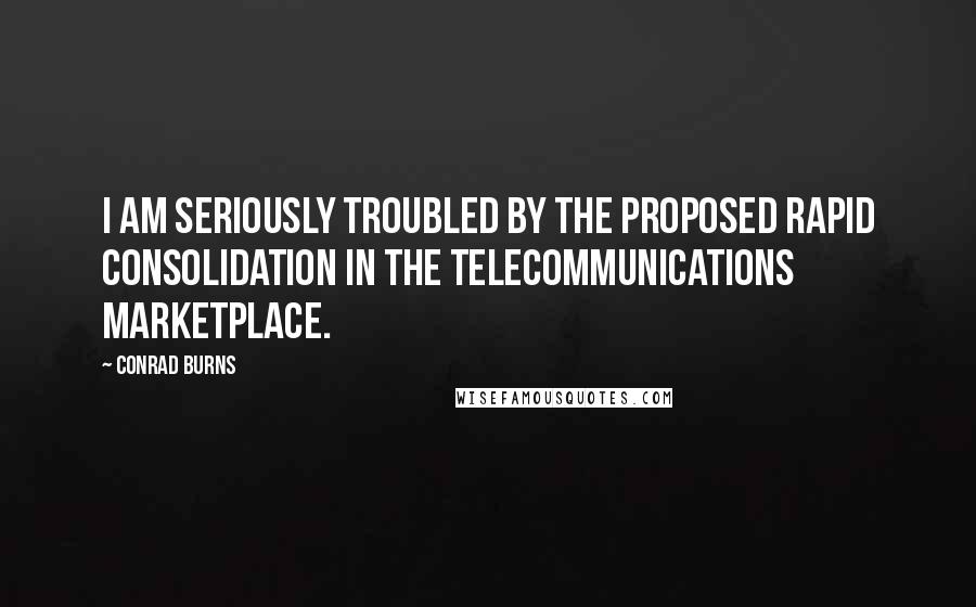 Conrad Burns Quotes: I am seriously troubled by the proposed rapid consolidation in the telecommunications marketplace.