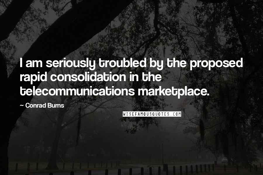 Conrad Burns Quotes: I am seriously troubled by the proposed rapid consolidation in the telecommunications marketplace.