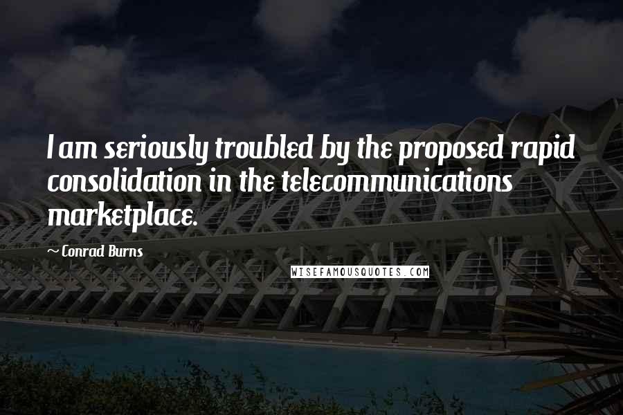 Conrad Burns Quotes: I am seriously troubled by the proposed rapid consolidation in the telecommunications marketplace.