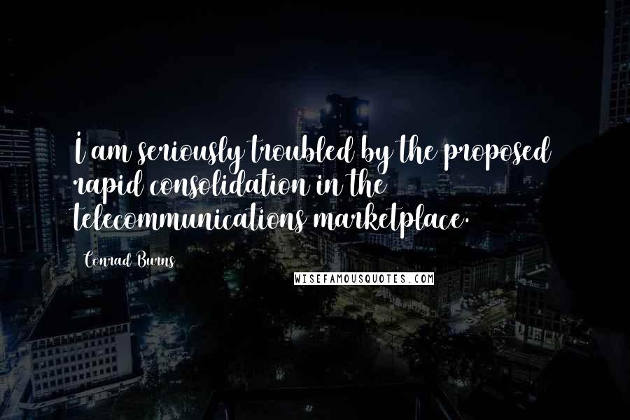 Conrad Burns Quotes: I am seriously troubled by the proposed rapid consolidation in the telecommunications marketplace.