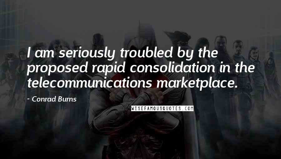 Conrad Burns Quotes: I am seriously troubled by the proposed rapid consolidation in the telecommunications marketplace.